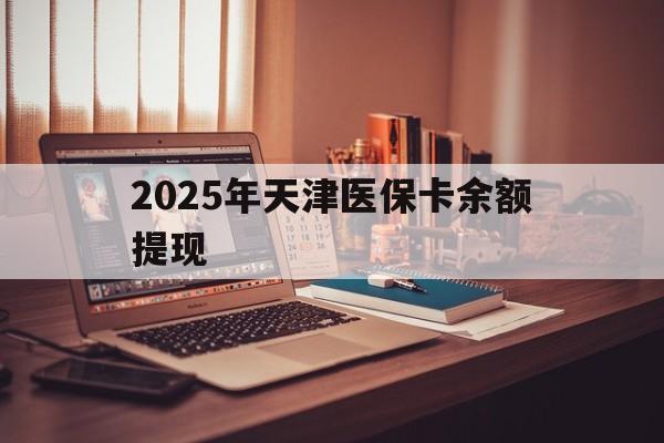 嘉善最新2025年天津医保卡余额提现方法分析(最方便真实的嘉善2025年天津医保卡余额提现多少方法)