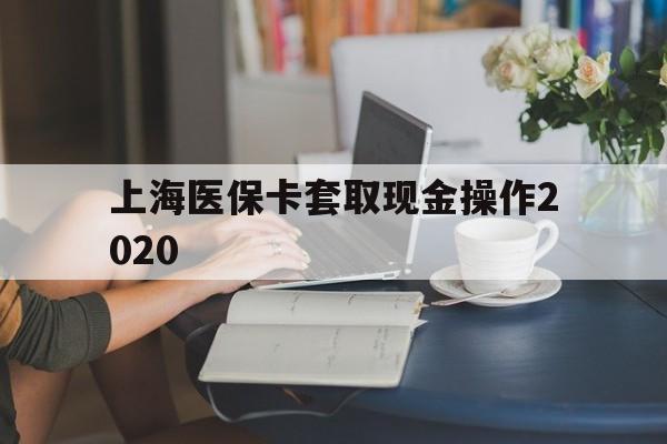 嘉善最新上海医保卡套取现金操作2020方法分析(最方便真实的嘉善上海医保卡套取现金操作2020年方法)